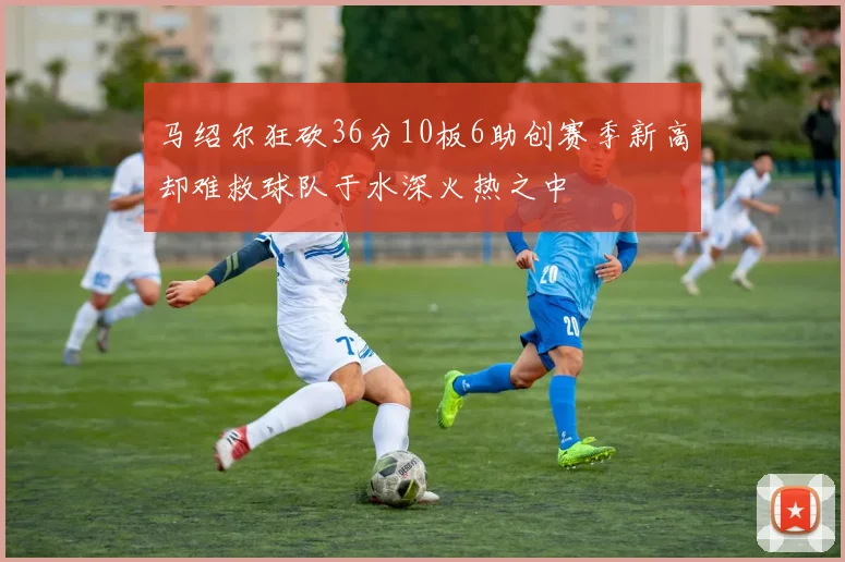 马绍尔狂砍36分10板6助创赛季新高却难救球队于水深火热之中