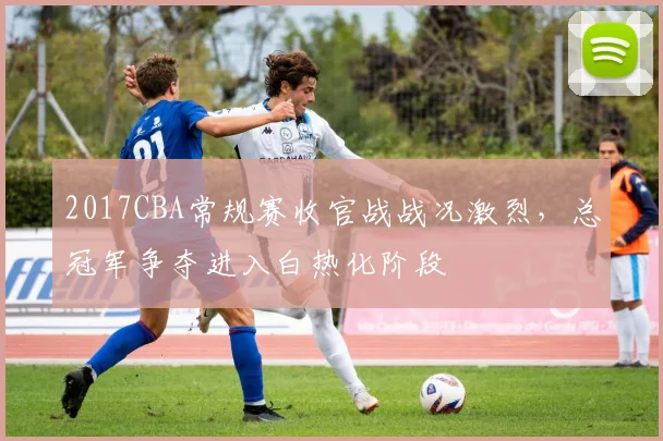 2017CBA常规赛收官战战况激烈，总冠军争夺进入白热化阶段